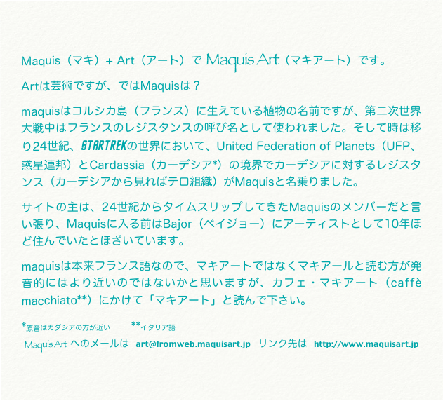 Maquis（マキ）+ Art（アート）で Maquis Art（マキアート）です。
Artは芸術ですが、ではMaquisは？
maquisはコルシカ島（フランス）に生えている植物の名前ですが、第二次世界大戦中はフランスのレジスタンスの呼び名として使われました。そして時は移り24世紀、startrekの世界において、United Federation of Planets（UFP、惑星連邦）とCardassia（カーデシア*）の境界でカーデシアに対するレジスタンス（カーデシアから見ればテロ組織）がMaquisと名乗りました。
サイトの主は、24世紀からタイムスリップしてきたMaquisのメンバーだと言い張り、Maquisに入る前はBajor（ベイジョー）にアーティストとして10年ほど住んでいたとほざいています。
maquisは本来フランス語なので、マキアートではなくマキアールと読む方が発音的にはより近いのではないかと思いますが、カフェ・マキアート（caffè macchiato**）にかけて「マキアート」と読んで下さい。
*原音はカダシアの方が近い　　　**イタリア語
Maquis Art  へのメールは  art@fromweb.maquisart.jp  リンク先は  http://www.maquisart.jp